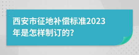 西安市征地补偿标准2023年是怎样制订的？