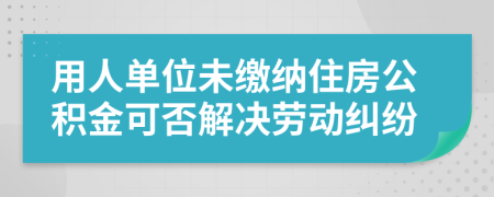 用人单位未缴纳住房公积金可否解决劳动纠纷