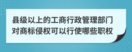 县级以上的工商行政管理部门对商标侵权可以行使哪些职权