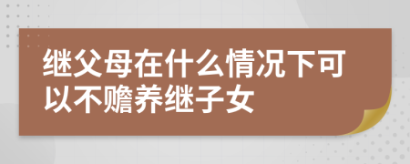 继父母在什么情况下可以不赡养继子女