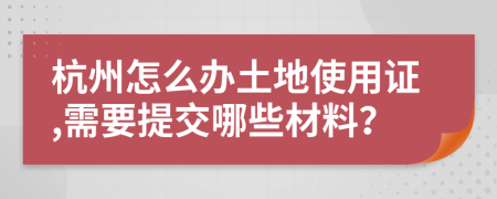 杭州怎么办土地使用证,需要提交哪些材料？