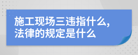 施工现场三违指什么,法律的规定是什么