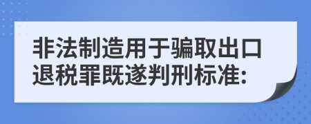 非法制造用于骗取出口退税罪既遂判刑标准: