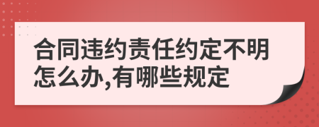 合同违约责任约定不明怎么办,有哪些规定