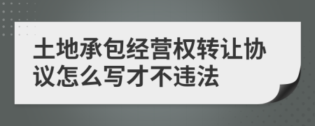 土地承包经营权转让协议怎么写才不违法