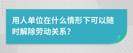用人单位在什么情形下可以随时解除劳动关系？