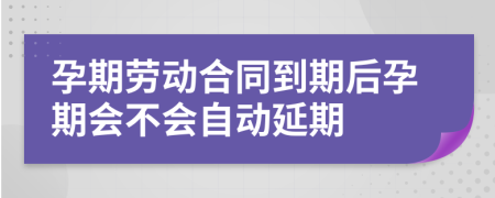 孕期劳动合同到期后孕期会不会自动延期