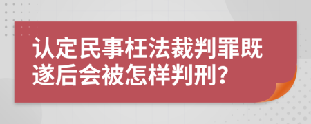 认定民事枉法裁判罪既遂后会被怎样判刑？