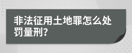 非法征用土地罪怎么处罚量刑？