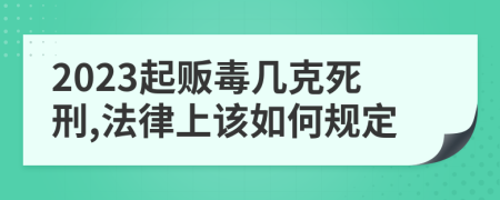 2023起贩毒几克死刑,法律上该如何规定