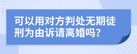 可以用对方判处无期徒刑为由诉请离婚吗？