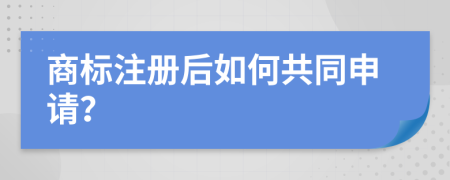 商标注册后如何共同申请？