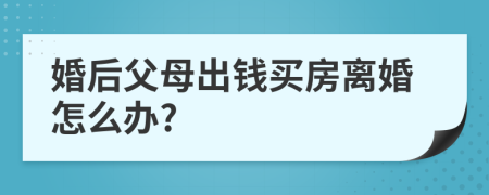 婚后父母出钱买房离婚怎么办?