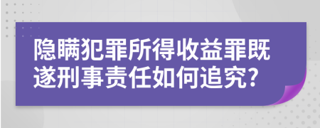 隐瞒犯罪所得收益罪既遂刑事责任如何追究?