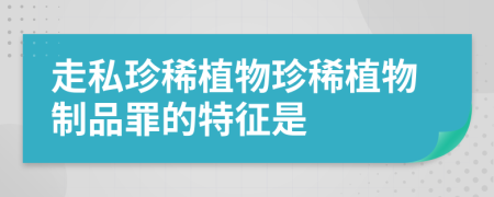 走私珍稀植物珍稀植物制品罪的特征是