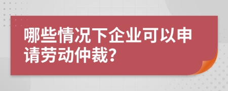 哪些情况下企业可以申请劳动仲裁？