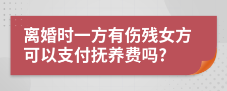 离婚时一方有伤残女方可以支付抚养费吗?