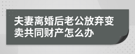 夫妻离婚后老公放弃变卖共同财产怎么办