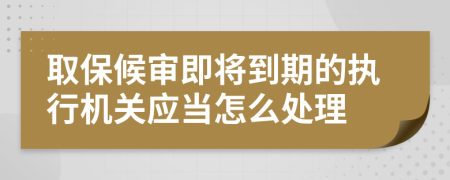 取保候审即将到期的执行机关应当怎么处理