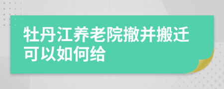 牡丹江养老院撤并搬迁可以如何给