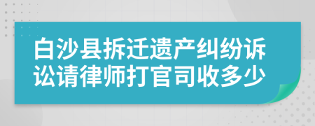 白沙县拆迁遗产纠纷诉讼请律师打官司收多少