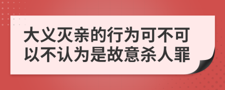 大义灭亲的行为可不可以不认为是故意杀人罪