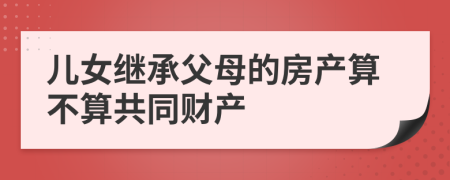 儿女继承父母的房产算不算共同财产