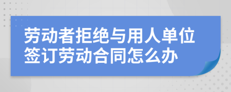 劳动者拒绝与用人单位签订劳动合同怎么办