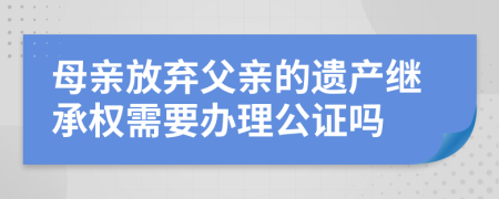 母亲放弃父亲的遗产继承权需要办理公证吗