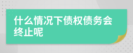 什么情况下债权债务会终止呢