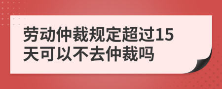 劳动仲裁规定超过15天可以不去仲裁吗
