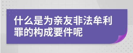 什么是为亲友非法牟利罪的构成要件呢