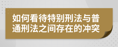 如何看待特别刑法与普通刑法之间存在的冲突