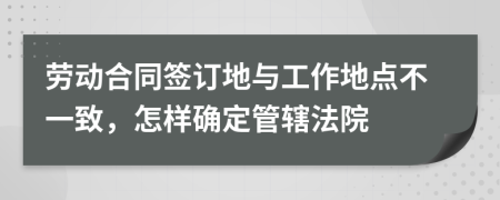 劳动合同签订地与工作地点不一致，怎样确定管辖法院