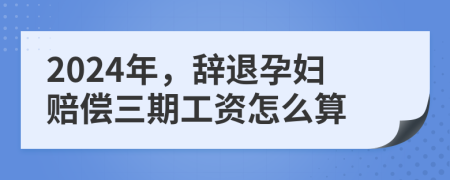2024年，辞退孕妇赔偿三期工资怎么算