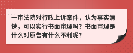 一审法院对行政上诉案件，认为事实清楚，可以实行书面审理吗？书面审理是什么对原告有什么不利呢？