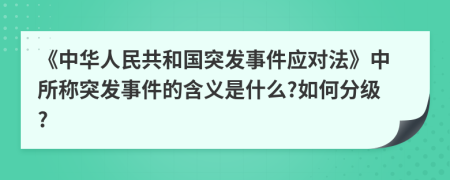 《中华人民共和国突发事件应对法》中所称突发事件的含义是什么?如何分级?