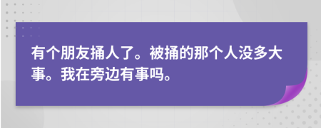 有个朋友捅人了。被捅的那个人没多大事。我在旁边有事吗。