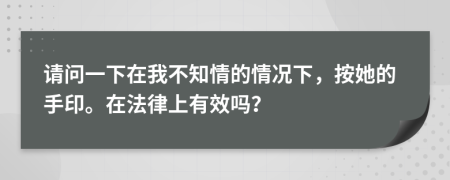 请问一下在我不知情的情况下，按她的手印。在法律上有效吗？