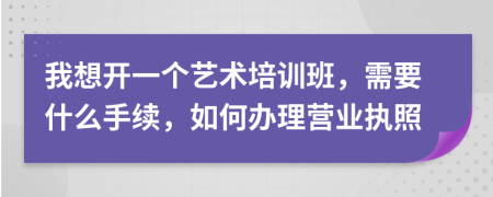 我想开一个艺术培训班，需要什么手续，如何办理营业执照