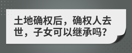 土地确权后，确权人去世，子女可以继承吗？