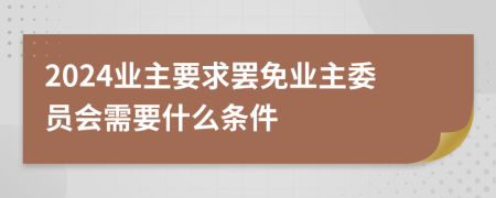 2024业主要求罢免业主委员会需要什么条件