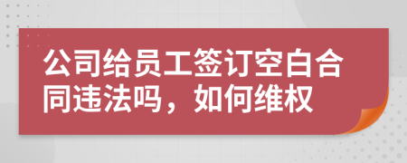 公司给员工签订空白合同违法吗，如何维权
