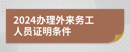 2024办理外来务工人员证明条件
