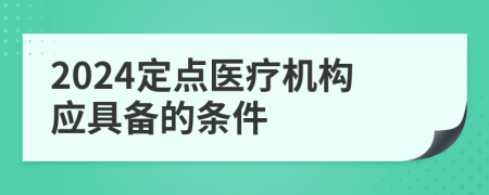 2024定点医疗机构应具备的条件