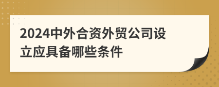 2024中外合资外贸公司设立应具备哪些条件