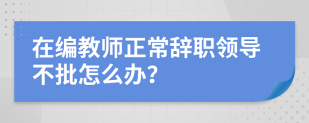 在编教师正常辞职领导不批怎么办？