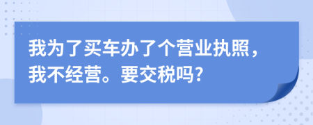 我为了买车办了个营业执照，我不经营。要交税吗?