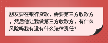 朋友要在银行贷款，需要第三方收款方，然后他让我做第三方收款方，有什么风险吗我有没有什么法律责任？
