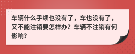 车辆什么手续也没有了，车也没有了，又不能注销要怎样办？车辆不注销有何影响？